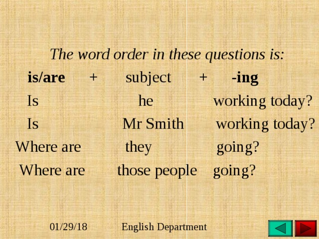  The word order in these questions is:  is/are + subject + - ing  Is he working today?  Is Mr Smith working today?  Where are they going?  Where are those people going? 