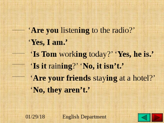 ‘ Are you listen ing to the radio?’ ‘ Yes, I am.’ ‘ Is Tom work ing today?’ ‘ Yes, he is.’ ‘ Is it rain ing ?’ ‘ No, it isn’t.’ ‘ Are your friends stay ing at a hotel?’ ‘ No, they aren’t.’   