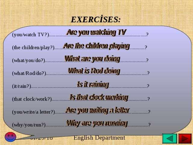  EXERCİSES:  (you/watch TV?)........................................................................? (the children/play?)...................................................................? (what/you/do?)...........................................................................? (what/Rod/do?)...........................................................................? (it/rain?)......................................................................................? (that clock/work?).......................................................................? (you/write/a letter?).....................................................................? (why/you/run?)............................................................................? 