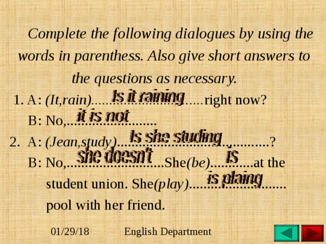 Complete the following dialogues by using the  words in parenthess. Also give short answers to  the questions as necessary.  1. A: (It,rain)............................... right now?   B: No,.........................   2. A: (Jean,study) ..........................................?  B: No,...........................She (be) ............at the  student union. She (play) ...........................  pool with her friend.   