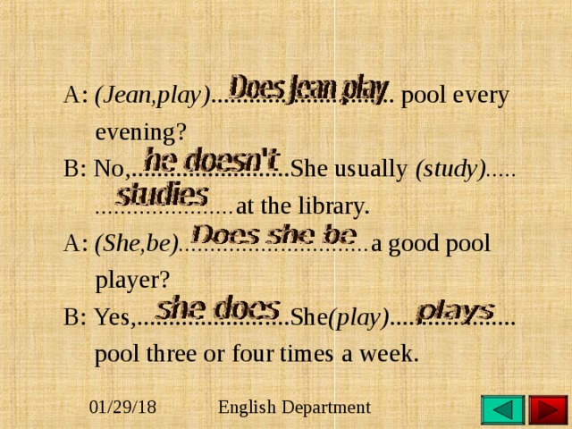   A: (Jean,play) ............................. pool every  evening?   B: No,.........................She usually (study).....  ...................... at the library.   A: (She,be).............................. a good pool  player?   B:  Yes,........................She (play) ....................    pool three or four times a week. 