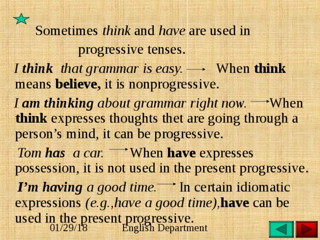   Sometimes think and have are used in  progressive tenses.  I think that grammar is easy. When think means believe, it is nonprogressive.  I am thinking about grammar right now. When think expresses thoughts thet are going through a person’s mind, it can be progressive.  Tom has a car.   When have expresses possession, it is not used in the present progressive.  I’m having a good time. In certain idiomatic expressions (e.g.,have a good time), have can be used in the present progressive. 