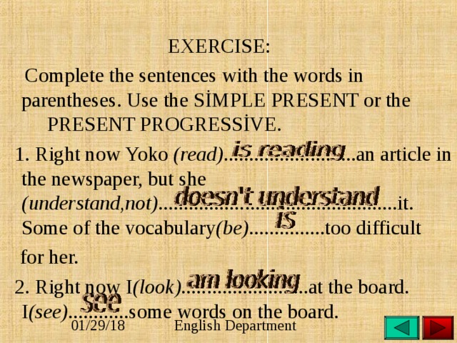  EXERCISE:  Complete the sentences with the words in parentheses. Use the SİMPLE PRESENT or the PRESENT PROGRESSİVE.  1. Right now Yoko (read) ..........................an article in the newspaper, but she (understand,not) ...............................................it. Some of the vocabulary (be) ...............too difficult  for her.  2. Right now I (look) .........................at the board. I (see) ............some words on the board. 