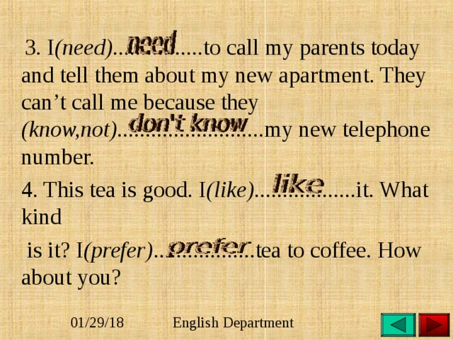  3. I (need) ................to call my parents today and tell them about my new apartment. They can’t call me because they (know,not).......................... my new telephone number.  4. This tea is good. I (like) ..................it. What kind  is it? I (prefer) ..................tea to coffee. How about you?    