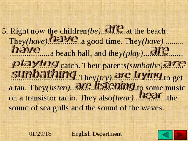 5. Right now the children (be) ............at the beach. They (have) ................a good time. They (have)..........  ................... a beach ball, and they (play) ...................  ........................ catch. Their parents (sunbathe) ..........  .................................They (try) .........................to get a tan. They (listen) ................................to some music on a transistor radio. They also (hear) ................the sound of sea gulls and the sound of the waves. 
