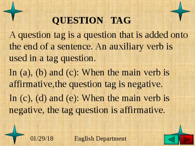  QUESTION TAG  A question tag is a question that is added onto the end of a sentence. An auxiliary verb is used in a tag question.  In (a), (b) and (c): When the main verb is affirmative,the question tag is negative.   In (c), (d) and (e): When the main verb is negative, the tag question is affirmative. 