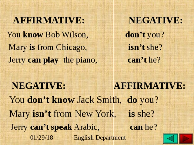  AFFIRMATIVE: NEGATIVE:  You know Bob Wilson, don’t you?  Mary is from Chicago, isn’t she?  Jerry can play the piano, can’t he?  NEGATIVE: AFFIRMATIVE:  You don’t know Jack Smith, do you?  Mary isn’t from New York, is she?  Jerry can’t speak Arabic, can he? 