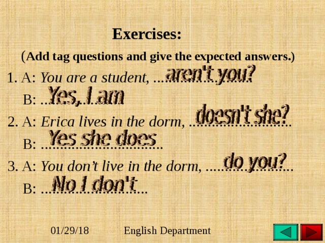  Exercises:   ( Add tag questions and give the expected answers.)  1. A: You are a student, ..........................  B: ......................  2. A: Erica lives in the dorm, ...........................  B: ................................  3. A: You don’t live in the dorm, .......................  B: ............................   