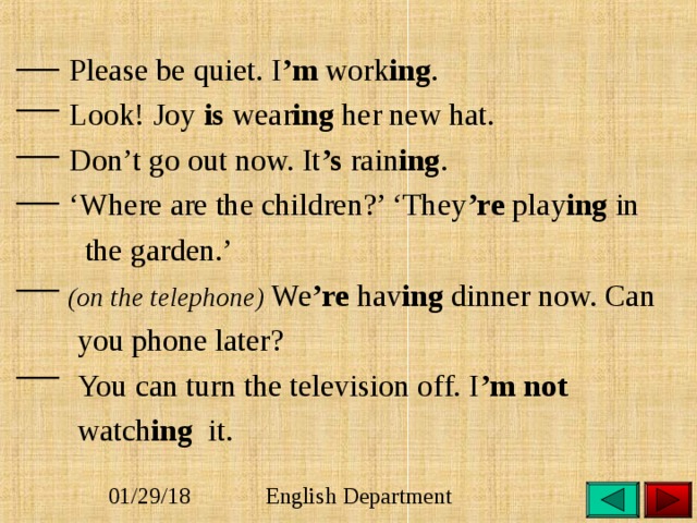 Please be quiet. I ’m work ing .  Look! Joy is wear ing her new hat.  Don’t go out now. It ’s rain ing . ‘ Where are the children?’ ‘They ’re play ing in  the garden.’  (on the telephone) We ’re hav ing dinner now. Can  you phone later?  You can turn the television off. I ’m  not   watch ing it. 