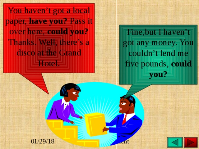 You haven’t got a local paper, have you? Pass it over here, could you? Thanks. Well, there’s a disco at the Grand Hotel. Fine,but I haven’t got any money. You couldn’t lend me five pounds, could you? 