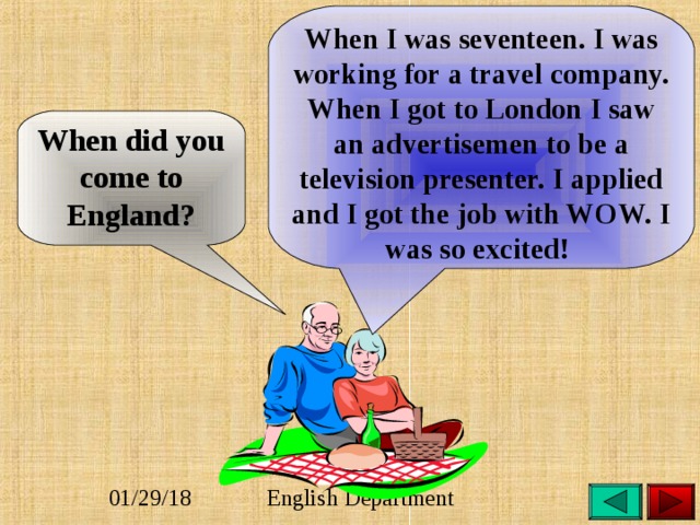 When I was seventeen. I was working for a travel company. When I got to London I saw an advertisemen to be a television presenter. I applied and I got the job with WOW. I was so excited! When did you come to England? 