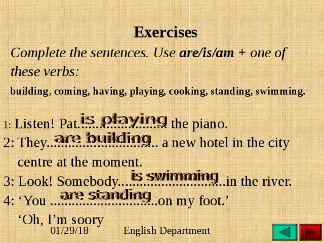  Exercises  Complete the sentences. Use are/is/am + one of  these verbs:   building , coming, having, playing, cooking, standing, swimming.  1: Listen! Pat......................... the piano. 2: They............................... a new hotel in the city  centre at the moment. 3: Look! Somebody..............................in the river. 4: ‘You ..............................on my foot.’ ‘ Oh, I’m soory 
