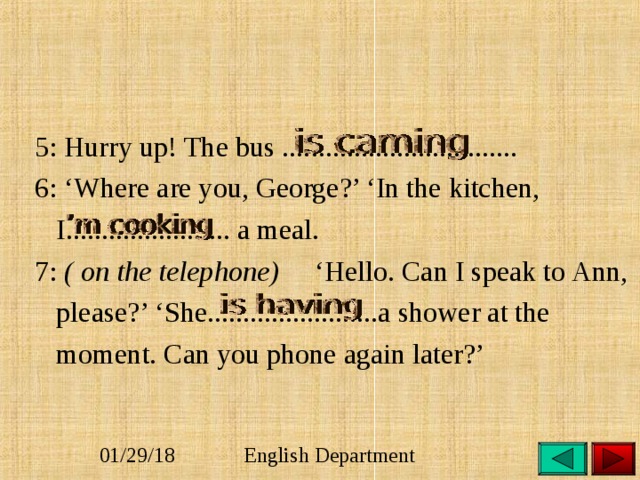  5: Hurry up! The bus .................................  6: ‘Where are you, George?’ ‘In the kitchen,  I....................... a meal.  7: ( on the telephone) ‘Hello. Can I speak to Ann,  please?’ ‘She........................a shower at the  moment. Can you phone again later?’ 
