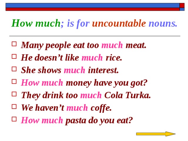 How much ; is for uncountable nouns. Many people eat too much meat. He doesn’t like much rice. She shows much interest. How much money have you got? They drink too much Cola Turka. We haven’t much coffe. How much pasta do you eat?  