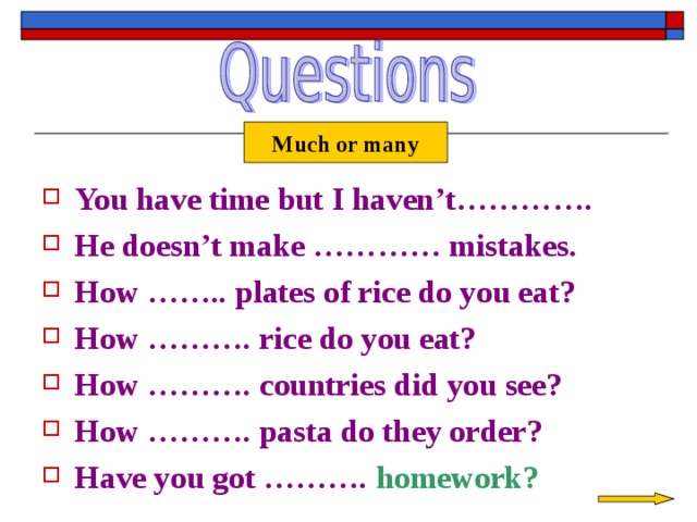 Much or many You have time but I haven’t…………. He doesn’t make ………… mistakes. How …….. plates of rice do you eat? How ………. rice do you eat? How ………. countries did you see? How ………. pasta do they order? Have you got ……….  homework? 