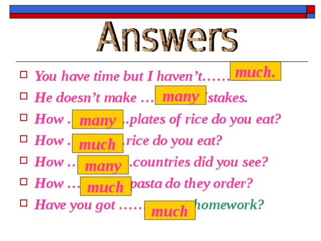 much. You have time but I haven’t………. He doesn’t make ………..mistakes. How ………….plates of rice do you eat? How …………rice do you eat? How …………..countries did you see? How ………….pasta do they order? Have you got …………… homework?  many many much many much much 