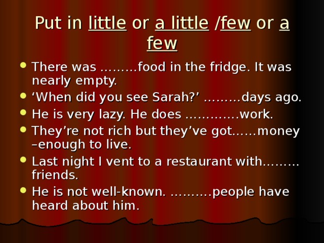 Put in little or a little / few or a few There was ………food in the fridge. It was nearly empty. ‘ When did you see Sarah?’ ………days ago. He is very lazy. He does ………….work. They’re not rich but they’ve got……money –enough to live. Last night I vent to a restaurant with……… friends. He is not well-known. ……….people have heard about him. 