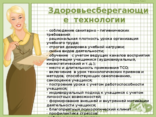 Здоровьесберегающие  технологии     · соблюдение санитарно - гигиенических требований · рациональная плотность урока организация учебного труда; · строгая дозировка учебной нагрузки; · смена видов деятельности; · обучение   с учетом ведущих каналов восприятия информации учащимися (аудиовизуальный, кинестетический и т.д.); · место и длительность применения ТСО; · включение  в урок технологических приемов и методов, способствующих самопознанию, самооценке учащихся; · построение урока с учетом работоспособности учащихся; · индивидуальный подход к учащимся с учетом личностных возможностей; · формирование внешней и внутренней мотивации деятельности учащихся; · благоприятный психологический климат · профилактика стрессов:   работа в парах, в группах · проведение физкультминуток и динамических пауз на уроках; · целенаправленная рефлексия  Новосибирск 2018 