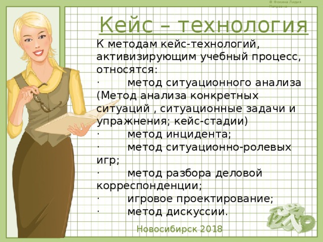 Кейс – технология К методам кейс-технологий, активизирующим учебный процесс, относятся: ·        метод ситуационного анализа (Метод анализа конкретных ситуаций , ситуационные задачи и упражнения; кейс-стадии) ·        метод инцидента; ·        метод ситуационно-ролевых игр; ·        метод разбора деловой корреспонденции; ·        игровое проектирование; ·        метод дискуссии.  Новосибирск 2018 