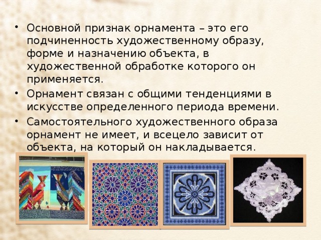 Основной признак орнамента – это его подчиненность художественному образу, форме и назначению объекта, в художественной обработке которого он применяется. Орнамент связан с общими тенденциями в искусстве определенного периода времени. Самостоятельного художественного образа орнамент не имеет, и всецело зависит от объекта, на который он накладывается. 