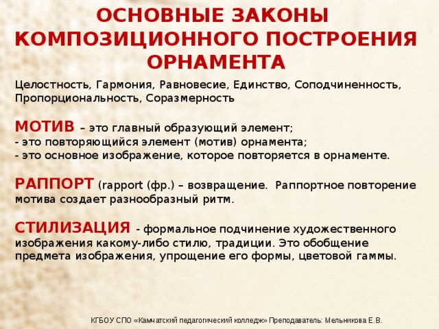 ОСНОВНЫЕ ЗАКОНЫ КОМПОЗИЦИОННОГО ПОСТРОЕНИЯ ОРНАМЕНТА Целостность, Гармония, Равновесие, Единство, Соподчиненность, Пропорциональность, Соразмерность МОТИВ – это главный образующий элемент; - это повторяющийся элемент (мотив) орнамента; - это основное изображение, которое повторяется в орнаменте. РАППОРТ (rapport (фр.) – возвращение. Раппортное повторение мотива создает разнообразный ритм. СТИЛИЗАЦИЯ - формальное подчинение художественного изображения какому-либо стилю, традиции. Это обобщение предмета изображения, упрощение его формы, цветовой гаммы. КГБОУ СПО «Камчатский педагогический колледж» Преподаватель: Мельникова Е.В. 