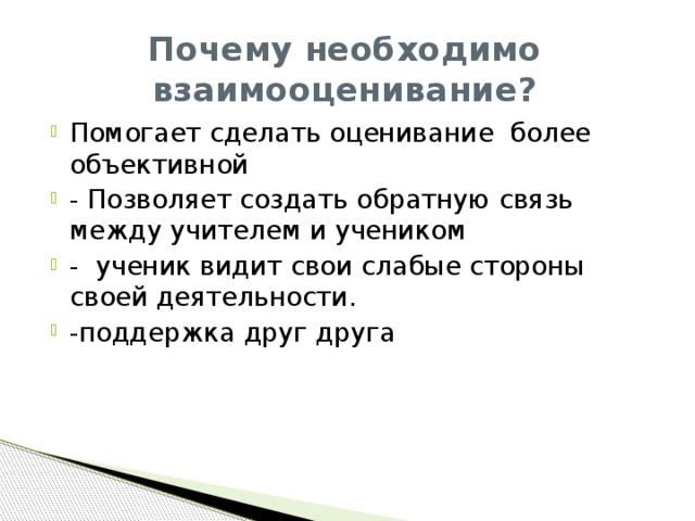 Почему необходимо взаимооценивание? Помогает сделать оценивание более объективной - Позволяет создать обратную связь между учителем и учеником - ученик видит свои слабые стороны своей деятельности. -поддержка друг друга 