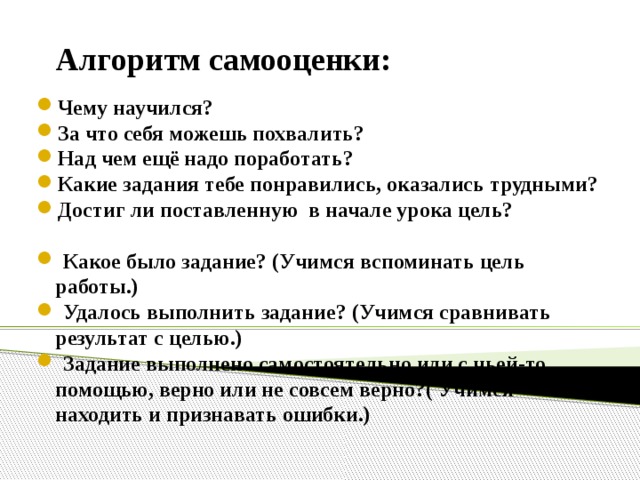 Алгоритм самооценки: Чему научился? За что себя можешь похвалить? Над чем ещё надо поработать? Какие задания тебе понравились, оказались трудными? Достиг ли поставленную в начале урока цель?   Какое было задание? (Учимся вспоминать цель работы.)  Удалось выполнить задание? (Учимся сравнивать результат с целью.)  Задание выполнено самостоятельно или с чьей-то помощью, верно или не совсем верно?( Учимся находить и признавать ошибки.) 12 