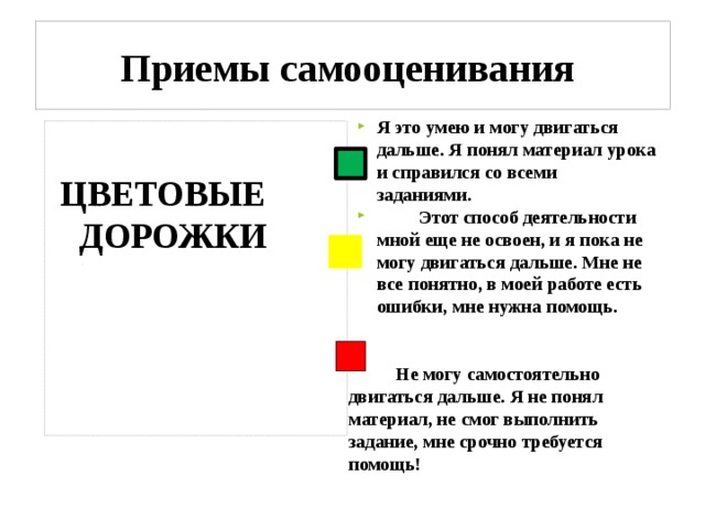 Приемы самооценивания Я это умею и могу двигаться дальше. Я понял материал урока и справился со всеми заданиями.  Этот способ деятельности мной еще не освоен, и я пока не могу двигаться дальше. Мне не все понятно, в моей работе есть ошибки, мне нужна помощь.    Не могу самостоятельно двигаться дальше. Я не понял материал, не смог выполнить задание, мне срочно требуется помощь! ЦВЕТОВЫЕ ДОРОЖКИ 