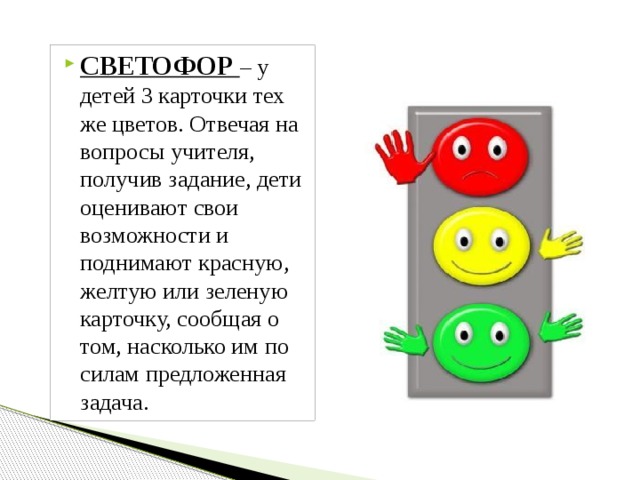 СВЕТОФОР – у детей 3 карточки тех же цветов. Отвечая на вопросы учителя, получив задание, дети оценивают свои возможности и поднимают красную, желтую или зеленую карточку, сообщая о том, насколько им по силам предложенная задача. 