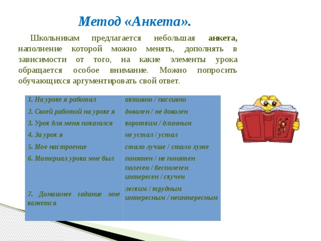  Метод «Анкета». Школьникам предлагается небольшая анкета, наполнение которой можно менять, дополнять в зависимости от того, на какие элементы урока обращается особое внимание. Можно попросить обучающихся аргументировать свой ответ. 1. На уроке я работал 2. Своей работой на уроке я активно / пассивно доволен / не доволен 3. Урок для меня показался 4. За урок я коротким / длинным не устал / устал 5. Мое настроение 6. Материал урока мне был стало лучше / стало хуже понятен / не понятен   полезен / бесполезен интересен / скучен 7. Домашнее задание мне кажется легким / трудным интересным / неинтересным 
