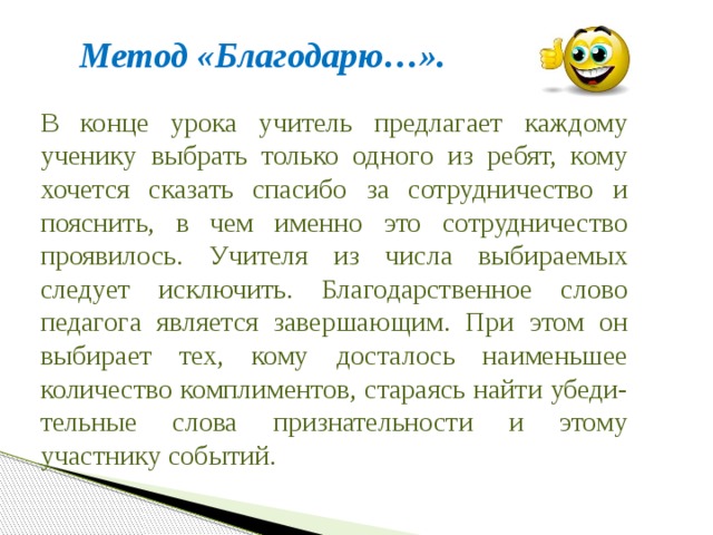 Метод «Благодарю…». В конце урока учитель предлагает каждому ученику выбрать только одного из ребят, кому хочется сказать спасибо за сотрудничество и пояснить, в чем именно это сотрудничество проявилось. Учителя из числа выбираемых следует исключить. Благодарственное слово педагога является завершающим. При этом он выбирает тех, кому досталось наименьшее количество комплиментов, стараясь найти убеди-тельные слова признательности и этому участнику событий. 