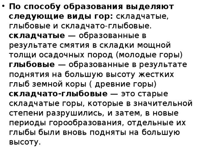 По способу образования выделяют следующие виды гор:  складчатые, глыбовые и складчато-глыбовые.  складчатые  — образованные в результате смятия в складки мощной толщи осадочных пород (молодые горы)  глыбовые  — образованные в результате поднятия на большую высоту жестких глыб земной коры ( древние горы)  складчато-глыбовые  — это старые складчатые горы, которые в значительной степени разрушились, и затем, в новые периоды горообразования, отдельные их глыбы были вновь подняты на большую высоту. 