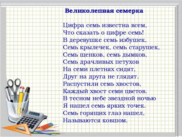 Великолепная семерка Цифра семь известна всем, Что сказать о цифре семь! В деревушке семь избушек, Семь крылечек, семь старушек, Семь щенков, семь дымков, Семь драчливых петухов На семи плетнях сидят, Друг на друга не глядят. Распустили семь хвостов, Каждый хвост семи цветов. В тесном небе звездной ночью Я нашел семь ярких точек. Семь горящих глаз нашел, Называются ковшом.