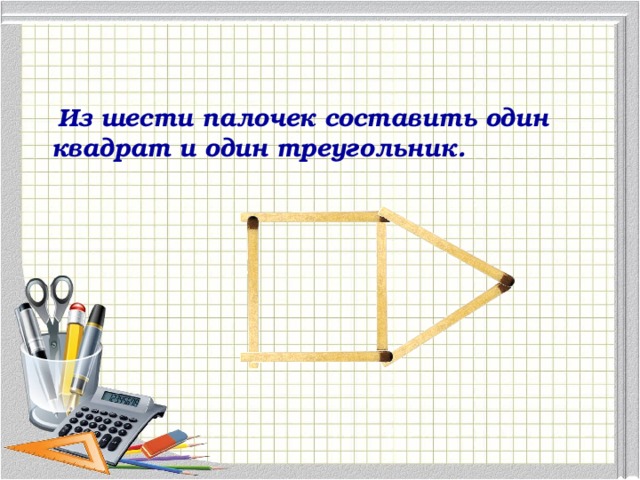 Из шести палочек составить один квадрат и один треугольник.