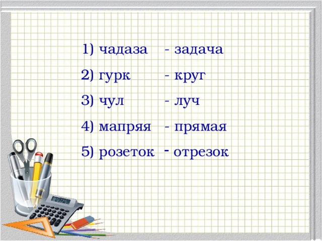 1) чадаза - задача 2) гурк - круг 3) чул - луч 4) мапряя - прямая 5) розеток  отрезок