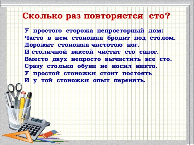 Сколько раз повторяется сто? У простого сторожа непросторный дом: Часто в нем стоножка бродит под столом. Дорожит стоножка чистотою ног. И столичной ваксой чистит сто сапог. Вместо двух непросто вычистить все сто. Сразу столько обуви не носил никто. У простой стоножки стоит постоять И у той стоножки опыт перенять.