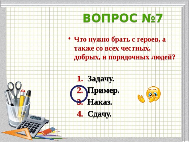 ВОПРОС №7 Что нужно брать с героев, а также со всех честных, добрых, и порядочных людей?   1. Задачу.  2. Пример.  3. Наказ.  4. Сдачу.