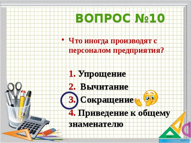 ВОПРОС №10 Что иногда производят с персоналом предприятия?   1. Упрощение  2. Вычитание  3. Сокращение  4. Приведение к общему знаменателю