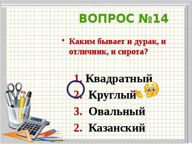 ВОПРОС  №14 Каким бывает и дурак, и отличник, и сирота?   1. Квадратный  2. Круглый  3. Овальный  2. Казанский