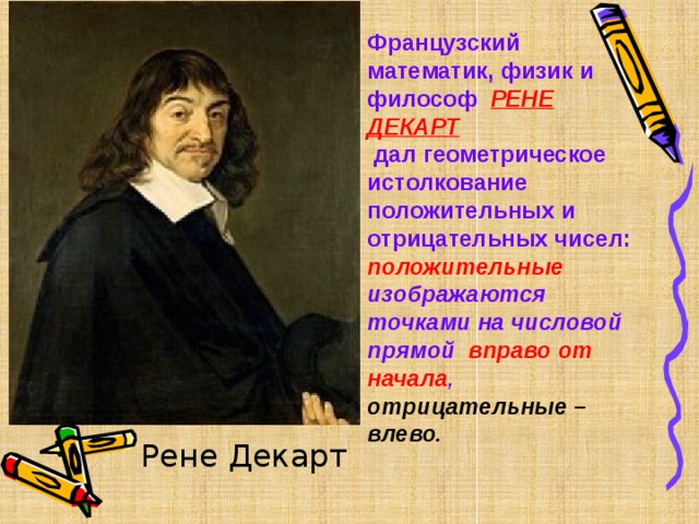 Французский математик, физик и философ РЕНЕ ДЕКАРТ   дал геометрическое истолкование положительных и отрицательных чисел: положительные изображаются точками на  числовой прямой  вправо от начала , отрицательные – влево.  Рене Декарт 