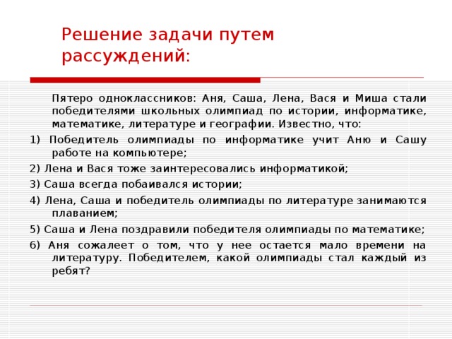 Решение задачи путем рассуждений:  Пятеро одноклассников: Аня, Саша, Лена, Вася и Миша стали победителями школьных олимпиад по истории, информатике, математике, литературе и географии. Известно, что: 1) Победитель олимпиады по информатике учит Аню и Сашу работе на компьютере; 2) Лена и Вася тоже заинтересовались информатикой; 3) Саша всегда побаивался истории; 4) Лена, Саша и победитель олимпиады по литературе занимаются плаванием; 5) Саша и Лена поздравили победителя олимпиады по математике; 6) Аня сожалеет о том, что у нее остается мало времени на литературу. Победителем, какой олимпиады стал каждый из ребят? 