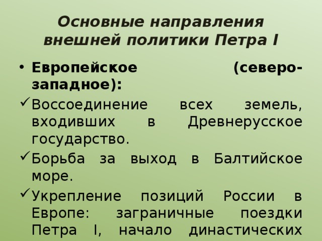 Основные направления внешней политики Петра I Европейское (северо-западное): Воссоединение всех земель, входивших в Древнерусское государство. Борьба за выход в Балтийское море. Укрепление позиций России в Европе: заграничные поездки Петра I, начало династических связей с германскими государствами. 