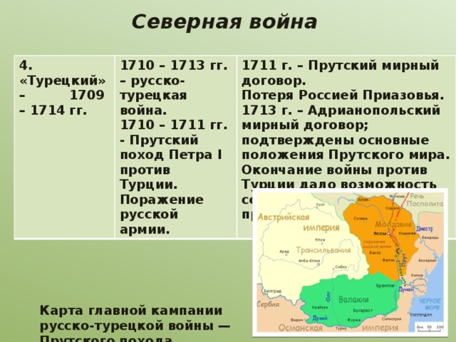  Северная война   4. «Турецкий» – 1709 – 1714 гг. 1710 – 1713 гг. – русско-турецкая война. 1710 – 1711 гг. - Прутский поход Петра I против Турции. Поражение русской армии. 1711 г. – Прутский мирный договор. Потеря Россией Приазовья. 1713 г. – Адрианопольский мирный договор; подтверждены основные положения Прутского мира. Окончание войны против Турции дало возможность сосредоточить усилия против Швеции. Карта главной кампании русско-турецкой войны — Прутского похода. 