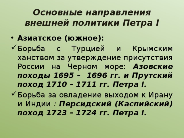 Основные направления внешней политики Петра I Азиатское (южное): Борьба с Турцией и Крымским ханством за утверждение присутствия России на Черном море: Азовские походы 1695 – 1696 гг. и Прутский поход 1710 – 1711 гг. Петра I. Борьба за овладение выходом к Ирану и Индии : Персидский (Каспийский) поход 1723 – 1724 гг. Петра I. 