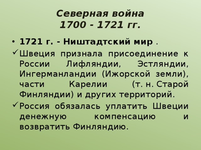 Северная война  1700 - 1721 гг. 1721 г. - Ништадтский мир . Швеция признала присоединение к России Лифляндии, Эстляндии, Ингерманландии (Ижорской земли), части Карелии (т. н. Старой Финляндии) и других территорий. Россия обязалась уплатить Швеции денежную компенсацию и возвратить Финляндию. 