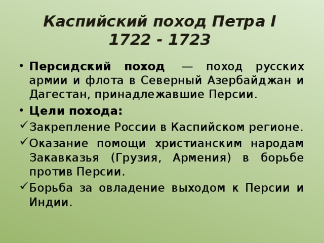 Каспийский поход Петра I  1722 - 1723 Персидский поход  — поход русских армии и флота в Северный Азербайджан и Дагестан, принадлежавшие Персии. Цели похода: Закрепление России в Каспийском регионе. Оказание помощи христианским народам Закавказья (Грузия, Армения) в борьбе против Персии. Борьба за овладение выходом к Персии и Индии. 