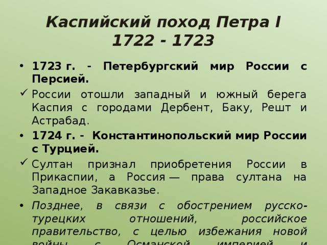 Каспийский поход Петра I  1722 - 1723 1723 г. - Петербургский мир России с Персией. России отошли западный и южный берега Каспия с городами Дербент, Баку, Решт и Астрабад. 1724 г. - Константинопольский мир России с Турцией. Султан признал приобретения России в Прикаспии, а Россия — права султана на Западное Закавказье. Позднее, в связи с обострением русско-турецких отношений, российское правительство, с целью избежания новой войны с Османской империей и заинтересованное в союзе с Персией, по Рештскому договору (1732 г.) и Гянджинскому трактату (1735 г.) возвратило все прикаспийские области Персии. 