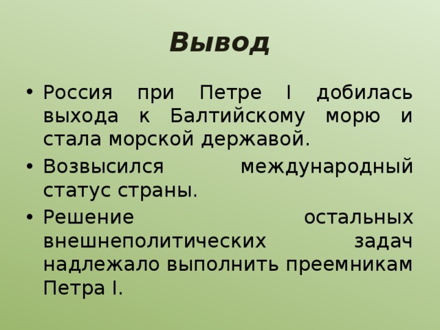 Вывод Россия при Петре I добилась выхода к Балтийскому морю и стала морской державой. Возвысился международный статус страны. Решение остальных внешнеполитических задач надлежало выполнить преемникам Петра I. 