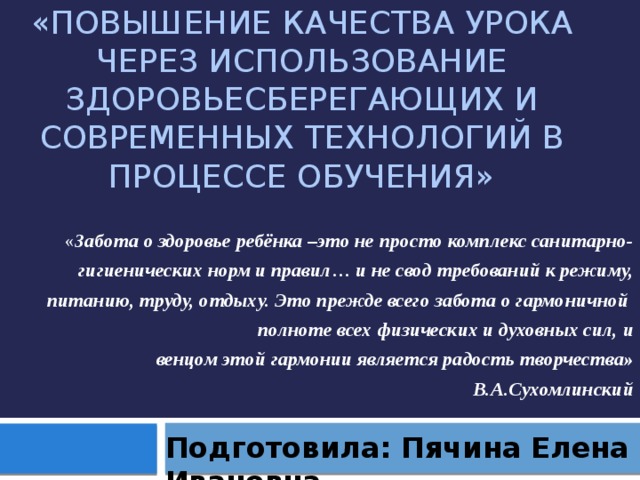 «Повышение качества урока через использование здоровьесберегающих и современных технологий в процессе обучения» « Забота о здоровье ребёнка –это не просто комплекс санитарно- гигиенических норм и правил… и не свод требований к режиму, питанию, труду, отдыху. Это прежде всего забота о гармоничной полноте всех физических и духовных сил, и венцом этой гармонии является радость творчества» В.А.Сухомлинский Подготовила: Пячина Елена Ивановна 