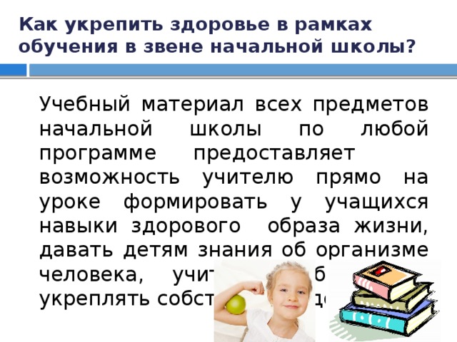 Как укрепить здоровье в рамках обучения в звене начальной школы? Учебный материал всех предметов начальной школы по любой программе предоставляет возможность учителю прямо на уроке формировать у учащихся навыки здорового образа жизни, давать детям знания об организме человека, учить их беречь и укреплять собственное здоровье. 